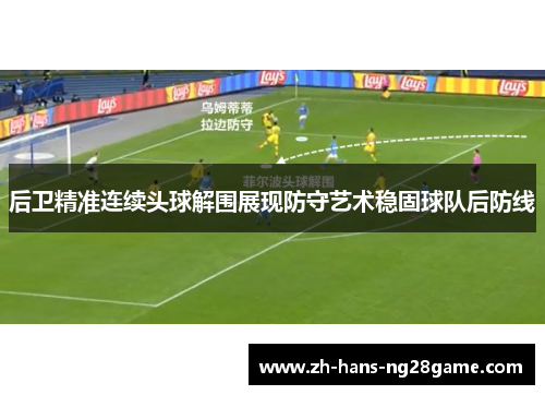 后卫精准连续头球解围展现防守艺术稳固球队后防线