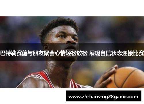 巴特勒赛前与朋友聚会心情轻松放松 展现自信状态迎接比赛