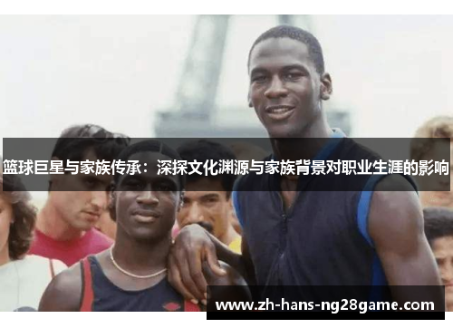 篮球巨星与家族传承:深探文化渊源与家族背景对职业生涯的影响