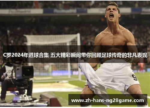 C罗2024年进球合集 五大精彩瞬间带你回顾足球传奇的非凡表现