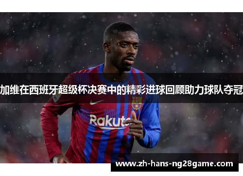 加维在西班牙超级杯决赛中的精彩进球回顾助力球队夺冠