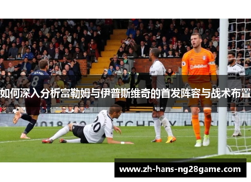 如何深入分析富勒姆与伊普斯维奇的首发阵容与战术布置