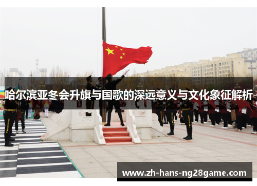哈尔滨亚冬会升旗与国歌的深远意义与文化象征解析