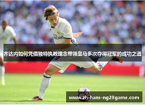 齐达内如何凭借独特执教理念带领皇马多次夺得冠军的成功之道
