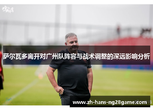 萨尔瓦多离开对广州队阵容与战术调整的深远影响分析