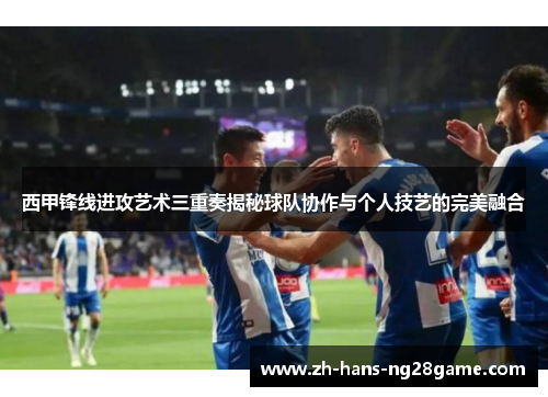 西甲锋线进攻艺术三重奏揭秘球队协作与个人技艺的完美融合